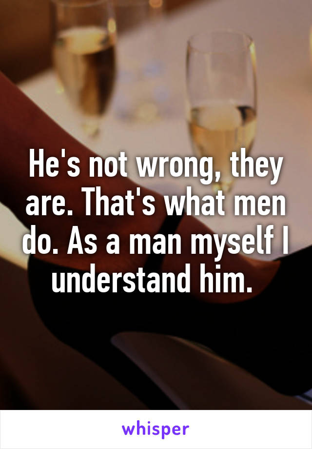 He's not wrong, they are. That's what men do. As a man myself I understand him. 