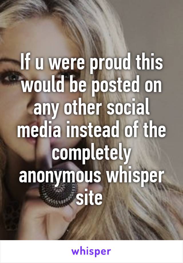 If u were proud this would be posted on any other social media instead of the completely anonymous whisper site 