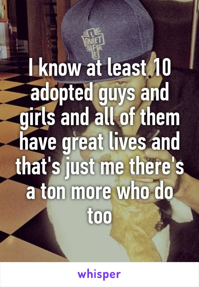 I know at least 10 adopted guys and girls and all of them have great lives and that's just me there's a ton more who do too