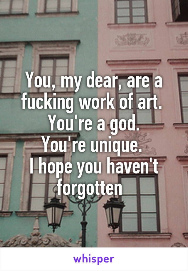 You, my dear, are a fucking work of art. 
You're a god.
You're unique. 
I hope you haven't forgotten  