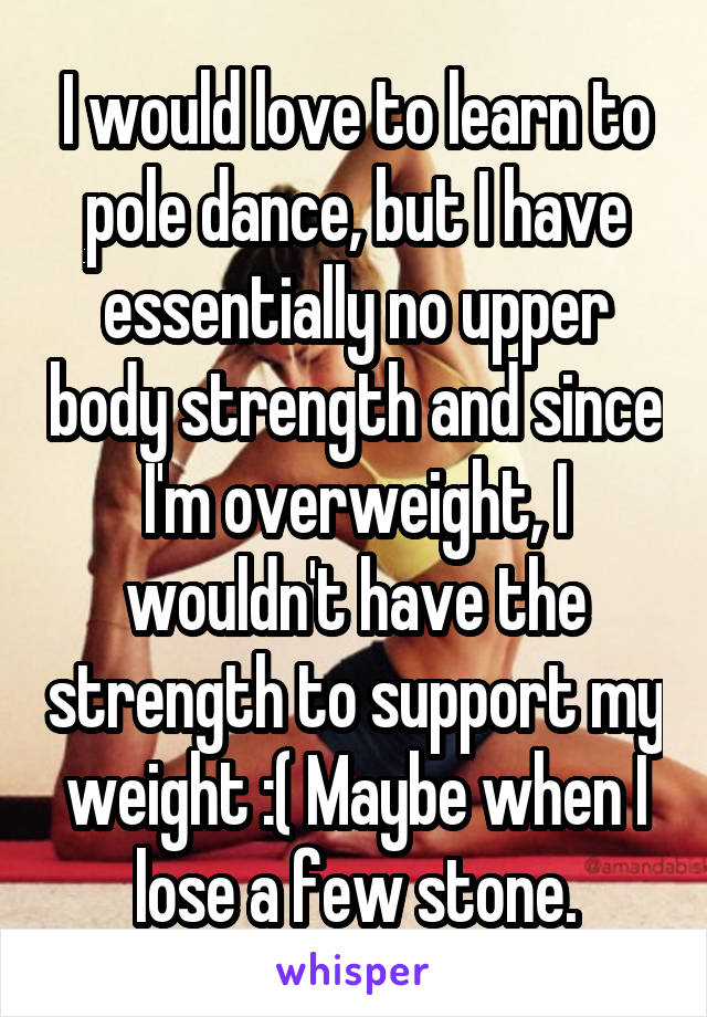 I would love to learn to pole dance, but I have essentially no upper body strength and since I'm overweight, I wouldn't have the strength to support my weight :( Maybe when I lose a few stone.