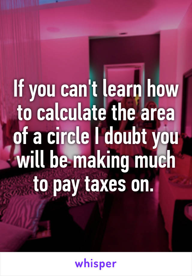 If you can't learn how to calculate the area of a circle I doubt you will be making much to pay taxes on. 