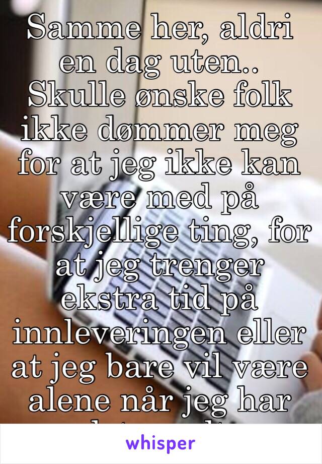 Samme her, aldri en dag uten.. Skulle ønske folk ikke dømmer meg for at jeg ikke kan være med på forskjellige ting, for at jeg trenger ekstra tid på innleveringen eller at jeg bare vil være alene når jeg har det vondt.