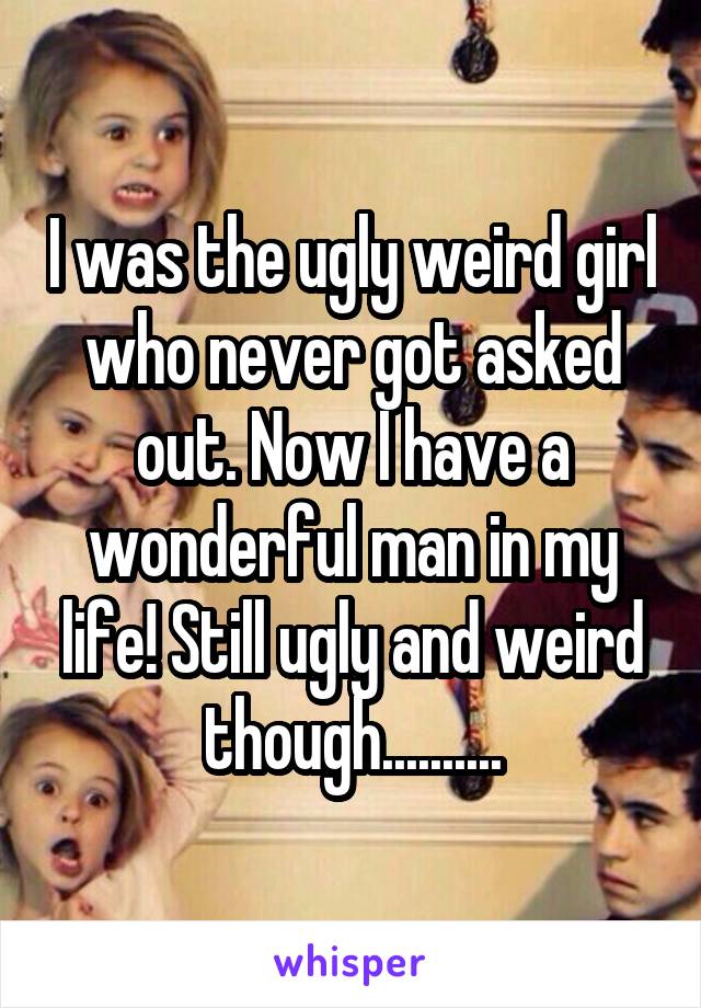 I was the ugly weird girl who never got asked out. Now I have a wonderful man in my life! Still ugly and weird though..........
