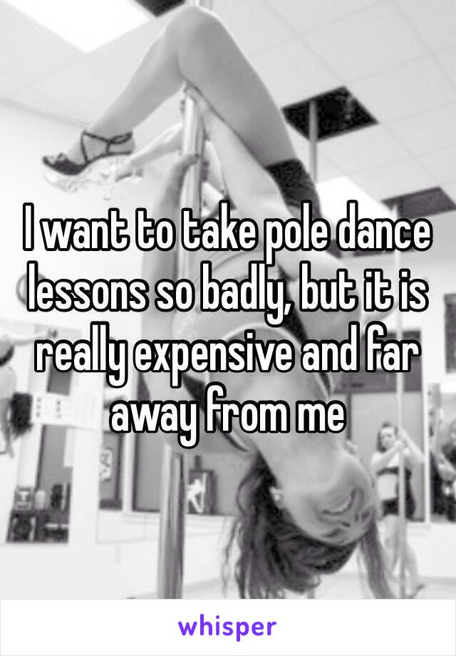 I want to take pole dance lessons so badly, but it is really expensive and far away from me