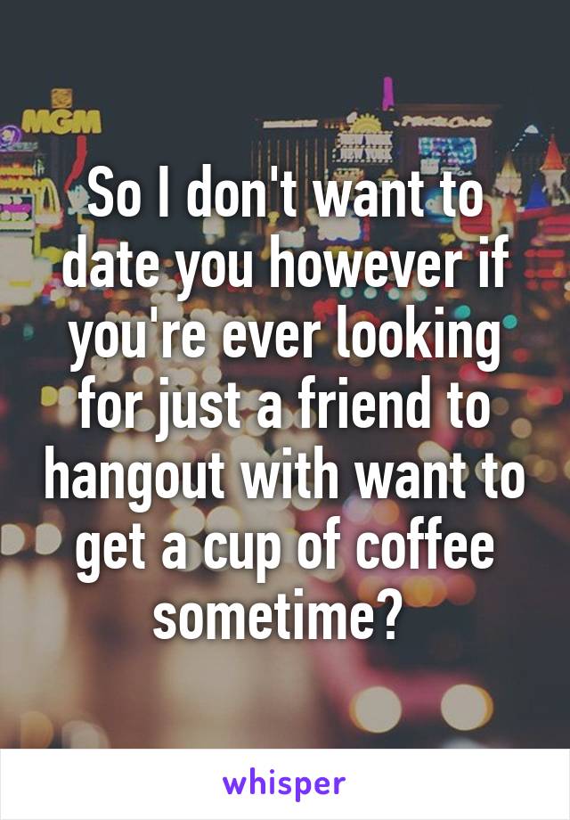 So I don't want to date you however if you're ever looking for just a friend to hangout with want to get a cup of coffee sometime? 