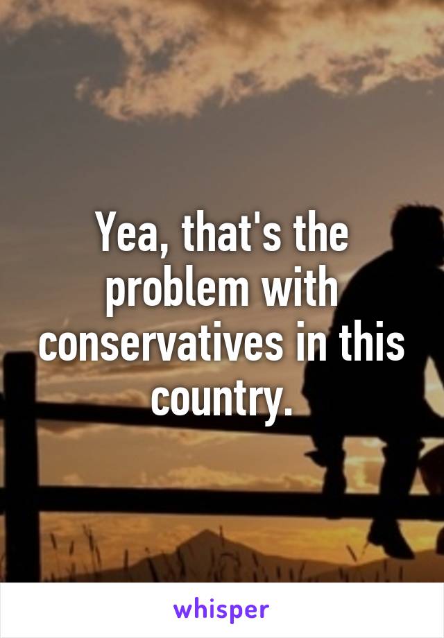 Yea, that's the problem with conservatives in this country.