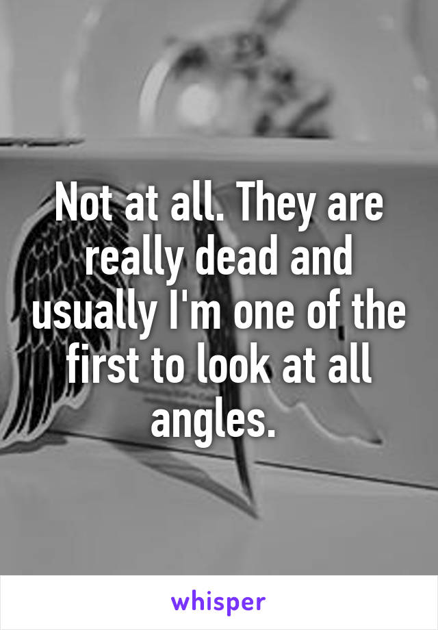 Not at all. They are really dead and usually I'm one of the first to look at all angles. 