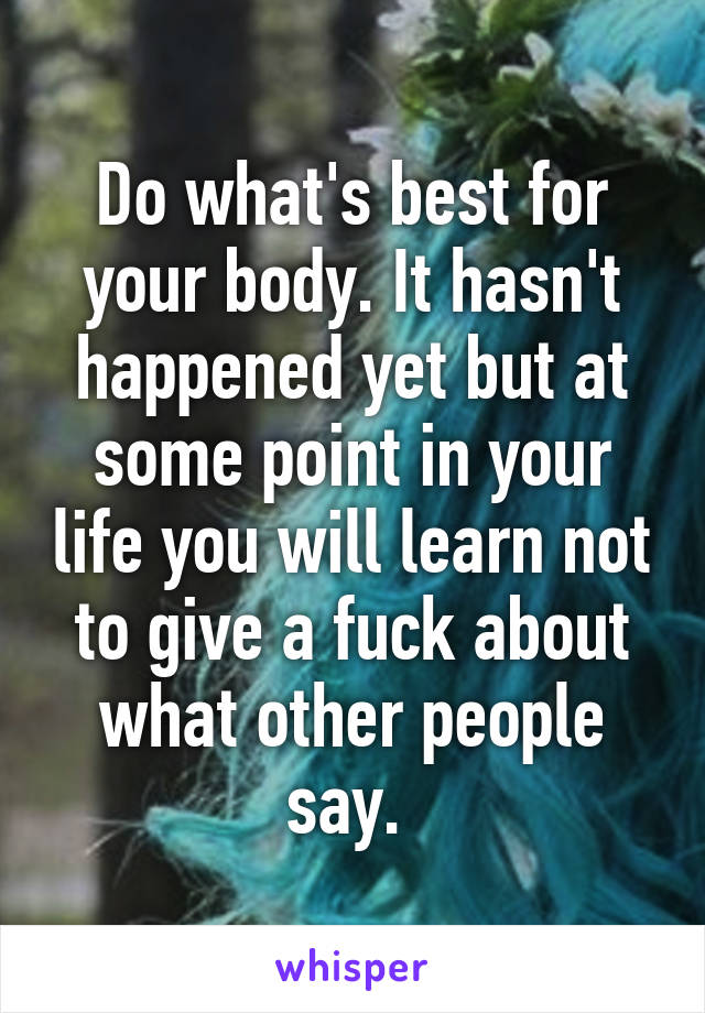 Do what's best for your body. It hasn't happened yet but at some point in your life you will learn not to give a fuck about what other people say. 