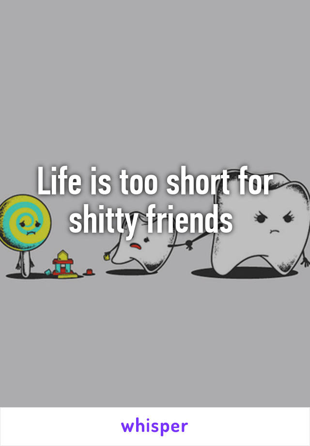 Life is too short for shitty friends 
