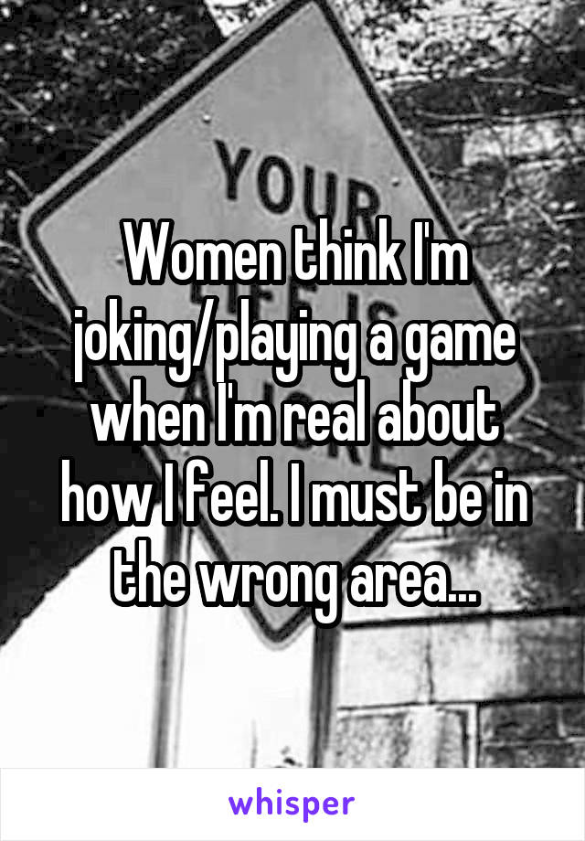 Women think I'm joking/playing a game when I'm real about how I feel. I must be in the wrong area...
