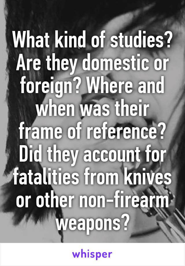 What kind of studies? Are they domestic or foreign? Where and when was their frame of reference? Did they account for fatalities from knives or other non-firearm weapons?