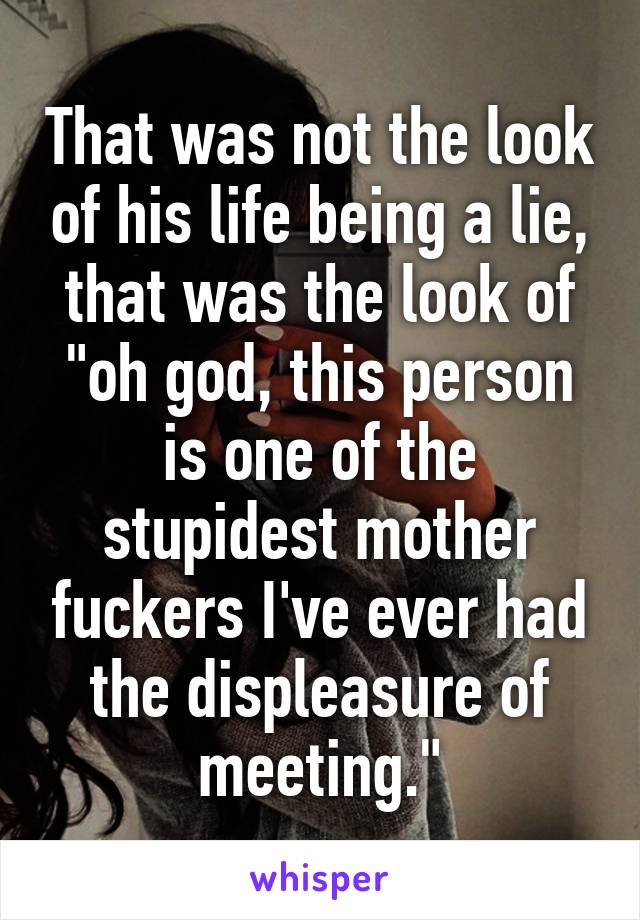 That was not the look of his life being a lie, that was the look of "oh god, this person is one of the stupidest mother fuckers I've ever had the displeasure of meeting."