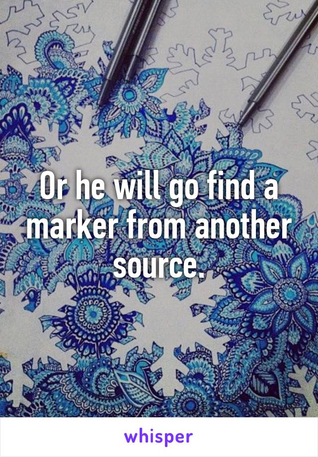 Or he will go find a marker from another source.