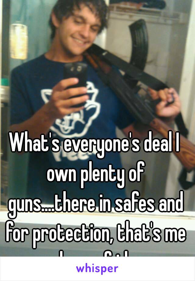 What's everyone's deal I own plenty of guns....there in safes and for protection, that's me and one of them