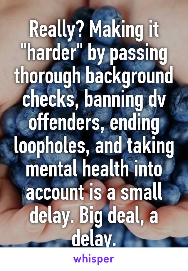 Really? Making it "harder" by passing thorough background checks, banning dv offenders, ending loopholes, and taking mental health into account is a small delay. Big deal, a delay.