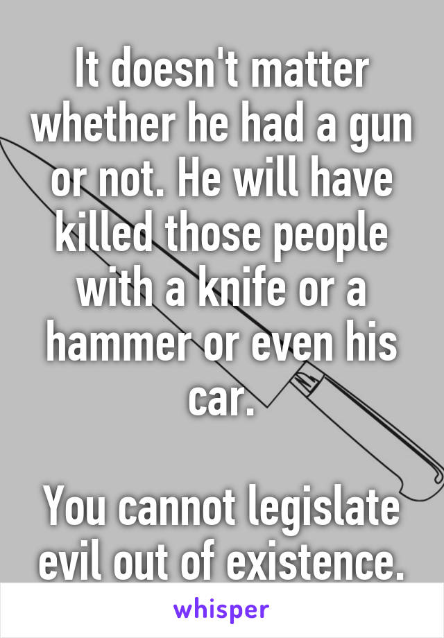 It doesn't matter whether he had a gun or not. He will have killed those people with a knife or a hammer or even his car.

You cannot legislate evil out of existence.