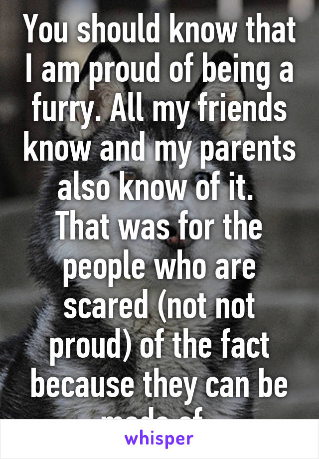 You should know that I am proud of being a furry. All my friends know and my parents also know of it. 
That was for the people who are scared (not not proud) of the fact because they can be made of. 