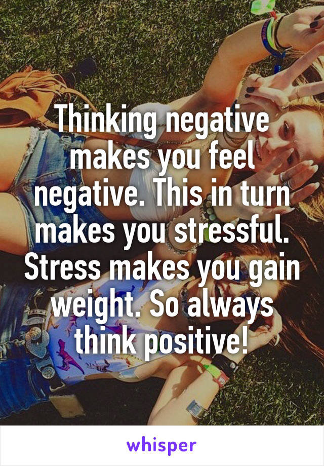 Thinking negative makes you feel negative. This in turn makes you stressful. Stress makes you gain weight. So always think positive!