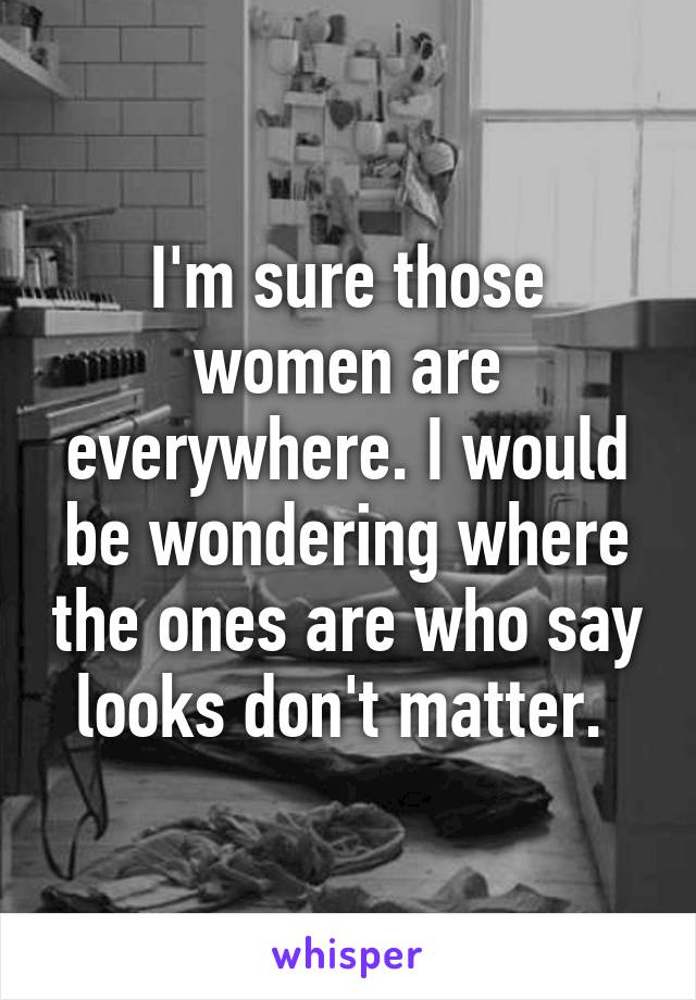 I'm sure those women are everywhere. I would be wondering where the ones are who say looks don't matter. 