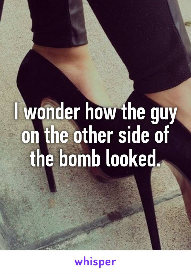 I wonder how the guy on the other side of the bomb looked.