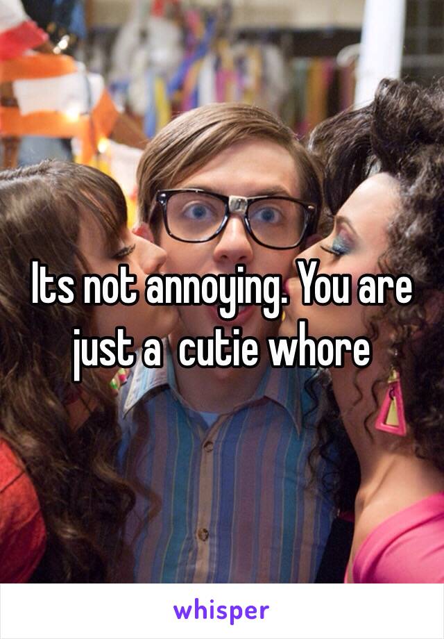 Its not annoying. You are just a  cutie whore