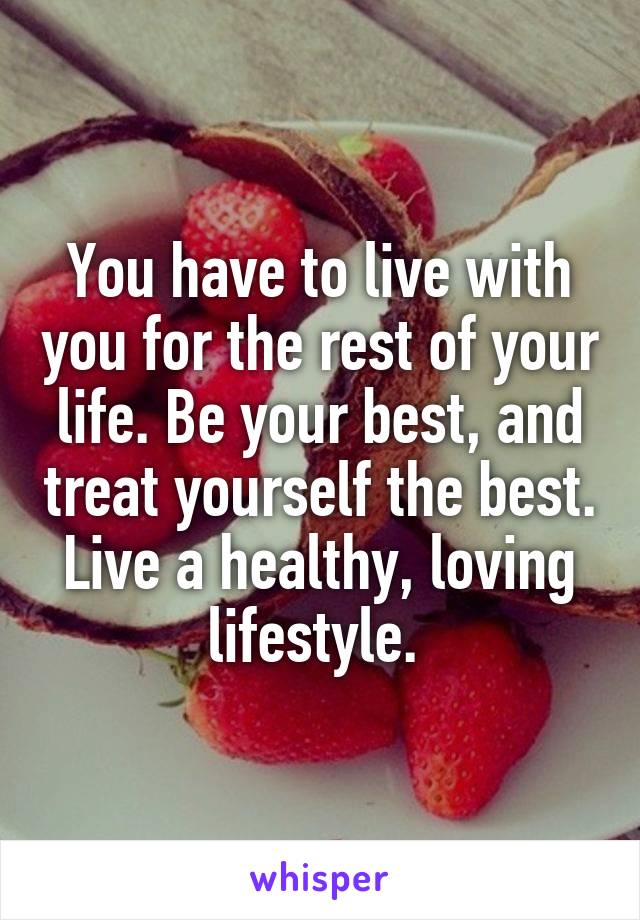 You have to live with you for the rest of your life. Be your best, and treat yourself the best. Live a healthy, loving lifestyle. 