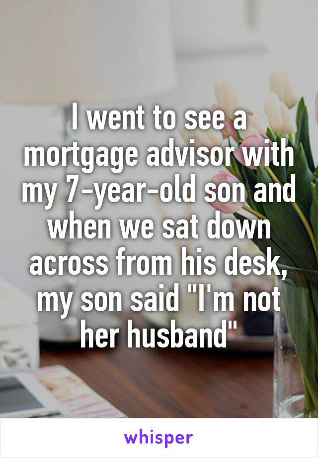 I went to see a mortgage advisor with my 7-year-old son and when we sat down across from his desk, my son said "I'm not her husband"