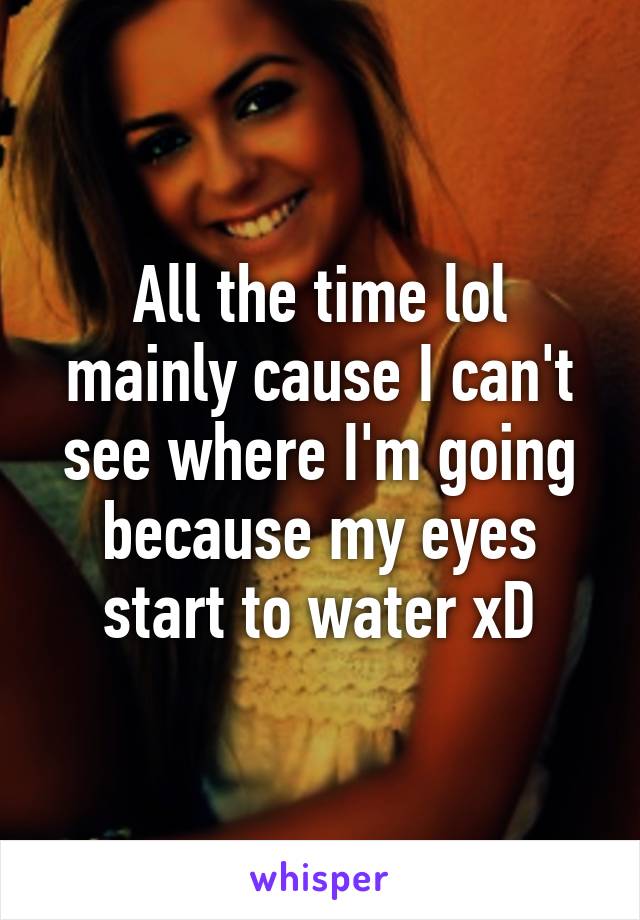 All the time lol mainly cause I can't see where I'm going because my eyes start to water xD