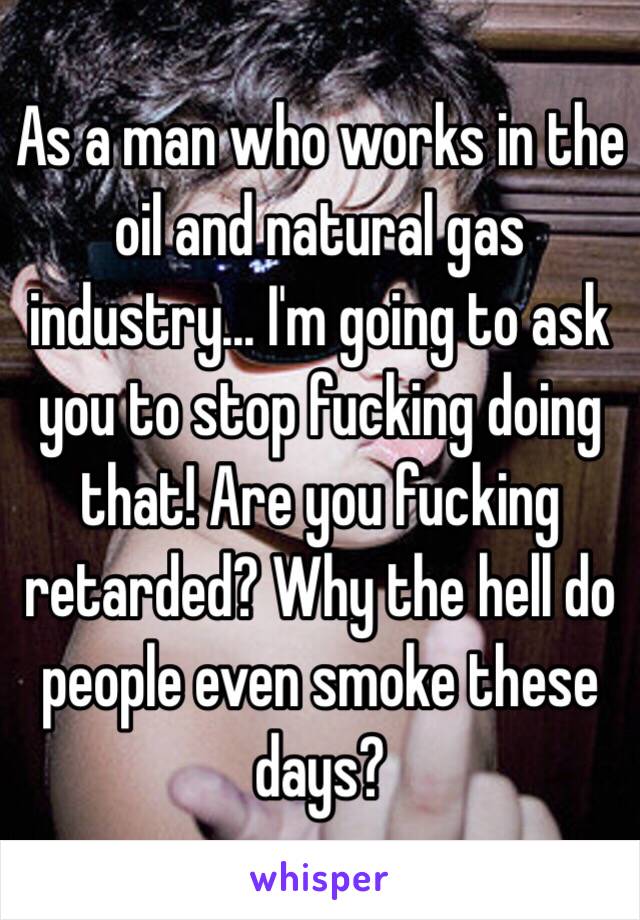 As a man who works in the oil and natural gas industry… I'm going to ask you to stop fucking doing that! Are you fucking retarded? Why the hell do people even smoke these days?