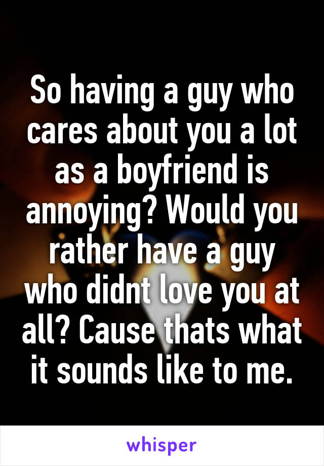 So having a guy who cares about you a lot as a boyfriend is annoying? Would you rather have a guy who didnt love you at all? Cause thats what it sounds like to me.