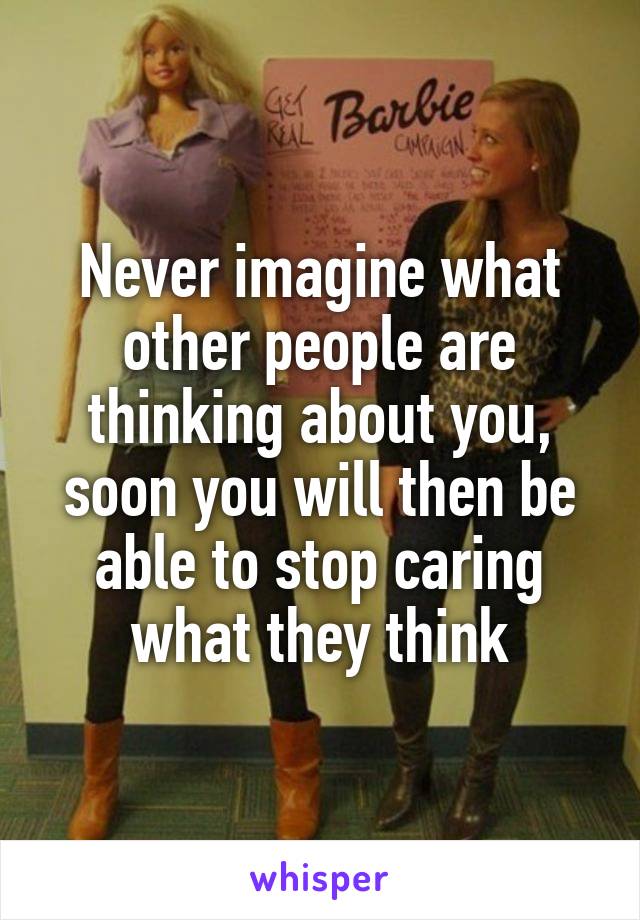 Never imagine what other people are thinking about you, soon you will then be able to stop caring what they think