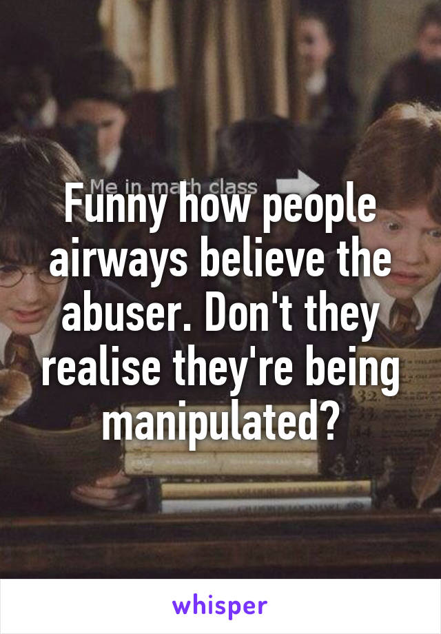 Funny how people airways believe the abuser. Don't they realise they're being manipulated?