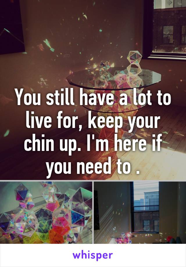 You still have a lot to live for, keep your chin up. I'm here if you need to .