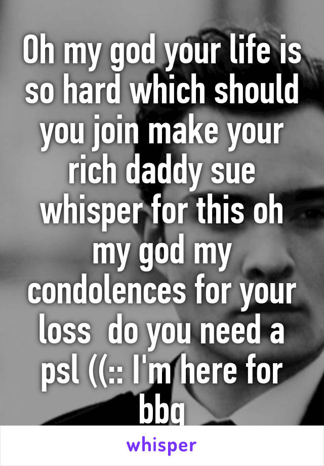 Oh my god your life is so hard which should you join make your rich daddy sue whisper for this oh my god my condolences for your loss  do you need a psl ((:: I'm here for bbg