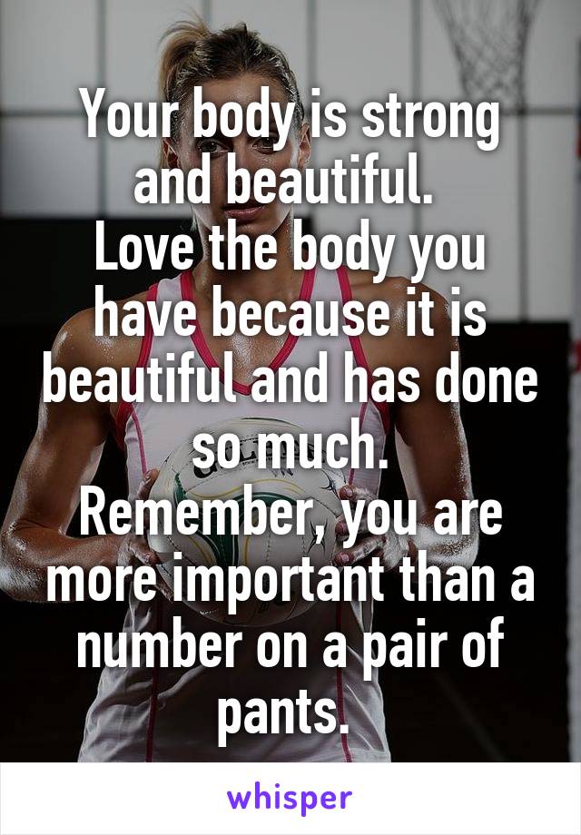 Your body is strong and beautiful. 
Love the body you have because it is beautiful and has done so much.
Remember, you are more important than a number on a pair of pants. 