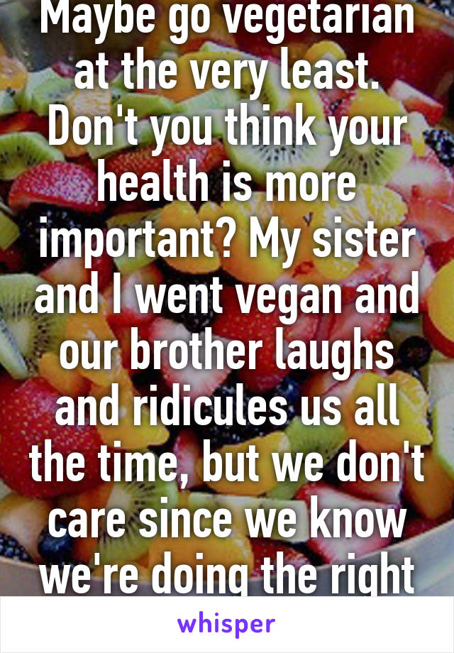 Maybe go vegetarian at the very least. Don't you think your health is more important? My sister and I went vegan and our brother laughs and ridicules us all the time, but we don't care since we know we're doing the right thing