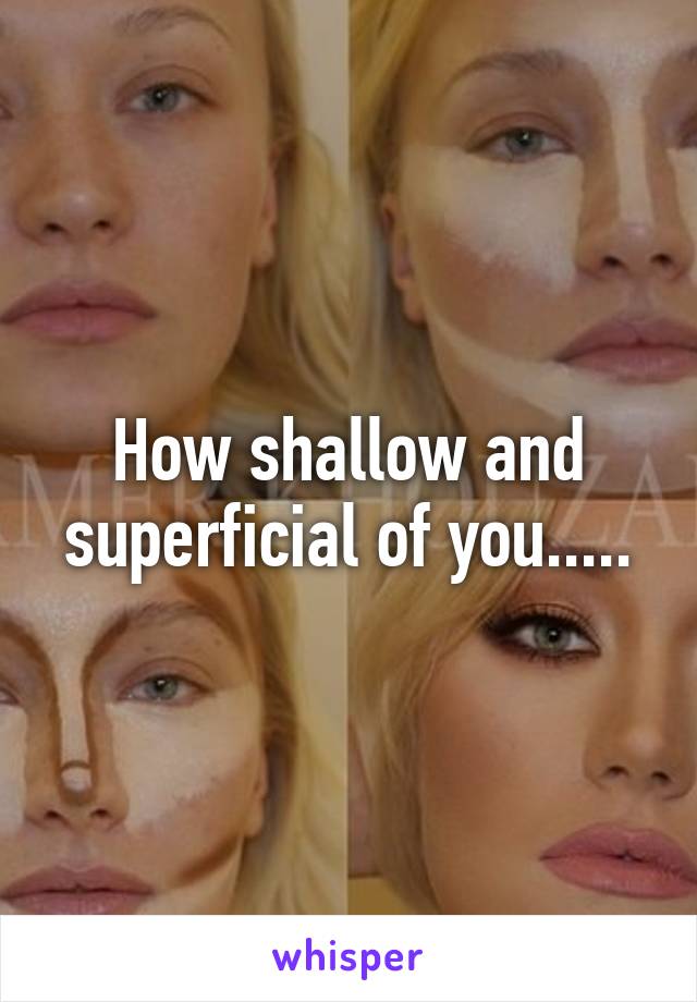 How shallow and superficial of you.....