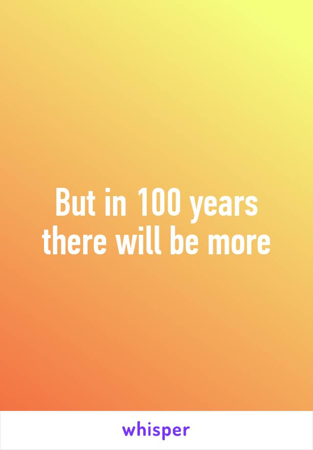 But in 100 years there will be more