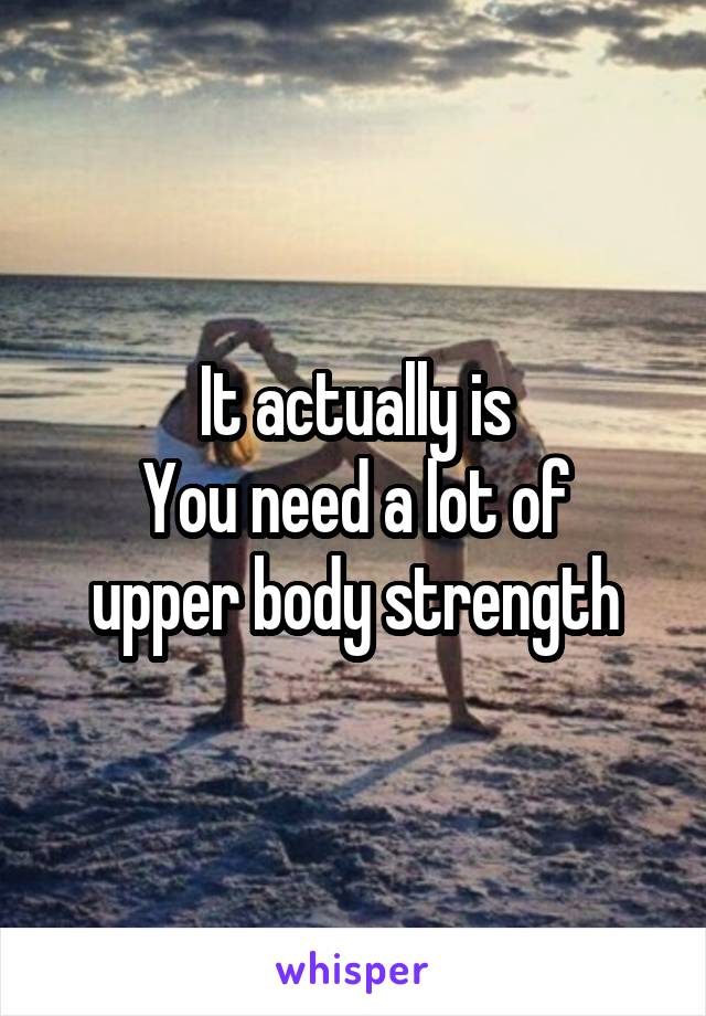 It actually is
You need a lot of upper body strength