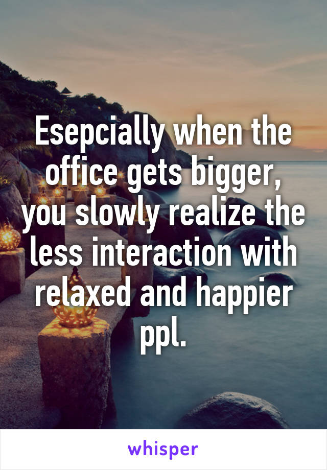 Esepcially when the office gets bigger, you slowly realize the less interaction with relaxed and happier ppl.