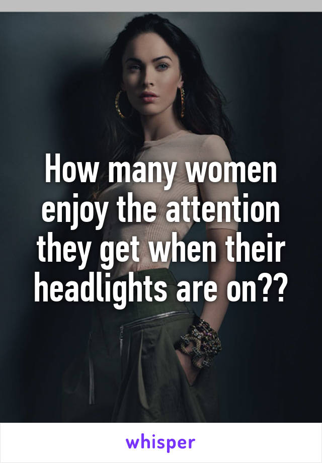 How many women enjoy the attention they get when their headlights are on??