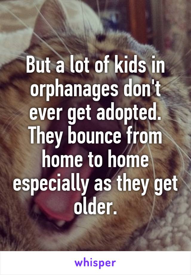 But a lot of kids in orphanages don't ever get adopted. They bounce from home to home especially as they get older.