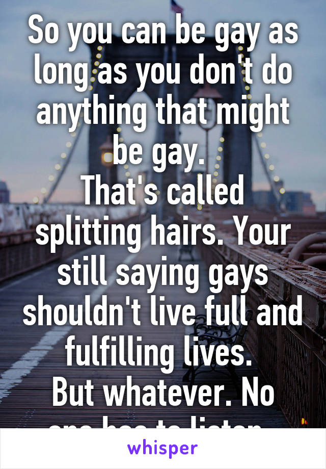 So you can be gay as long as you don't do anything that might be gay. 
That's called splitting hairs. Your still saying gays shouldn't live full and fulfilling lives. 
But whatever. No one has to listen. 