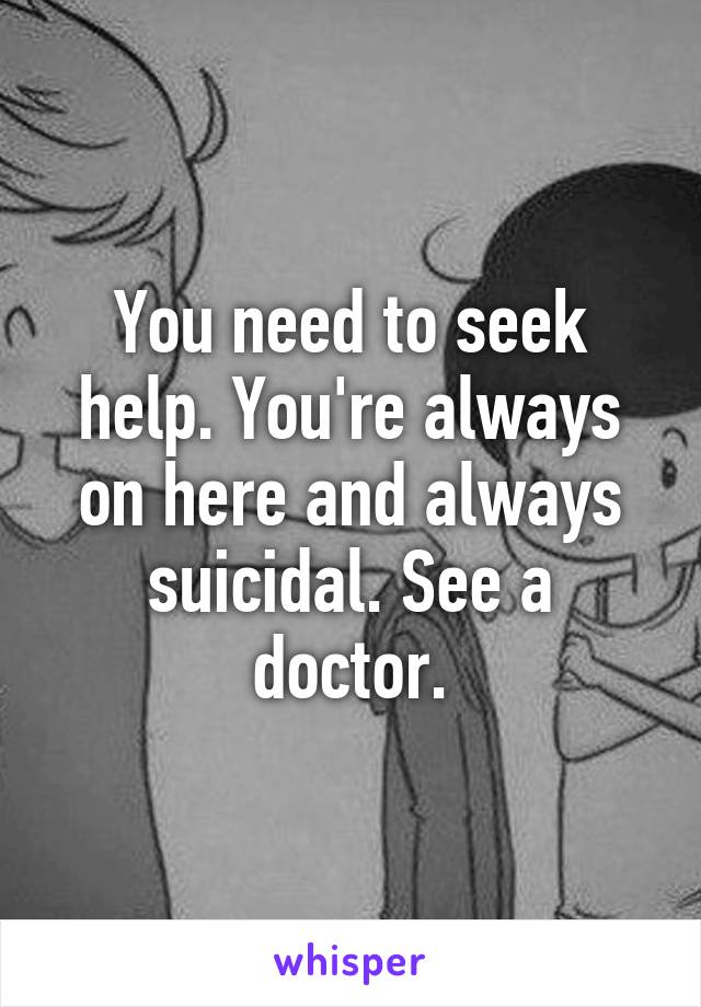 You need to seek help. You're always on here and always suicidal. See a doctor.