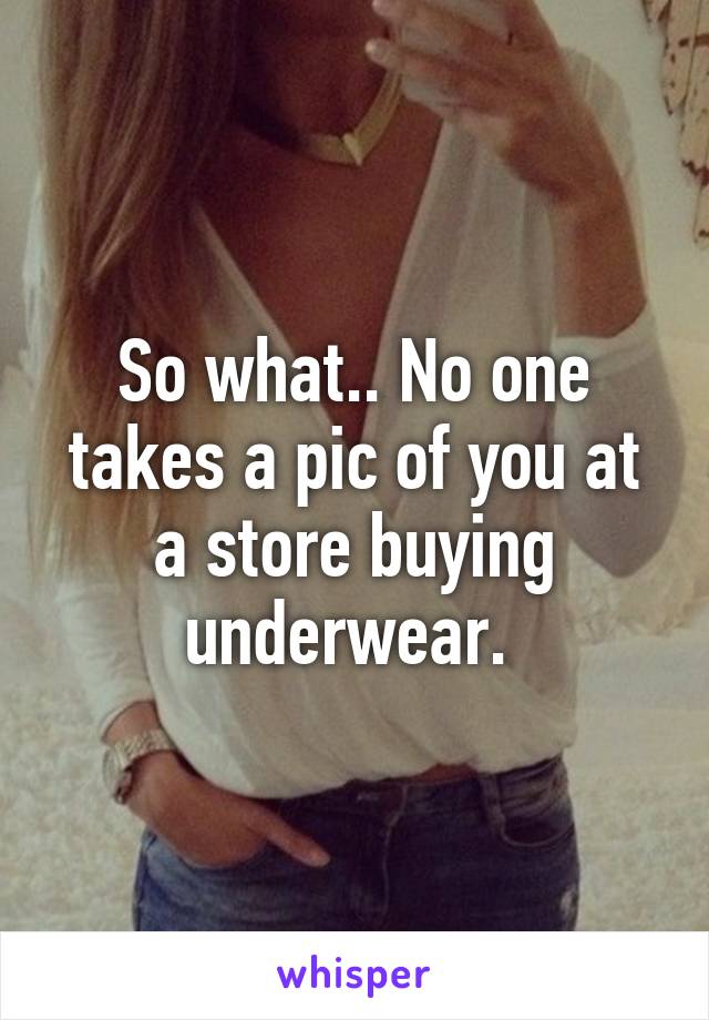 So what.. No one takes a pic of you at a store buying underwear. 