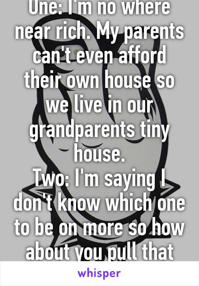 One: I'm no where near rich. My parents can't even afford their own house so we live in our grandparents tiny house.
Two: I'm saying I don't know which one to be on more so how about you pull that bug out of your ass.