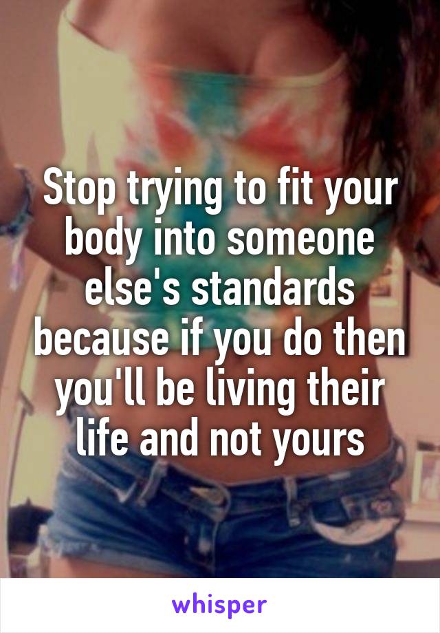 Stop trying to fit your body into someone else's standards because if you do then you'll be living their life and not yours