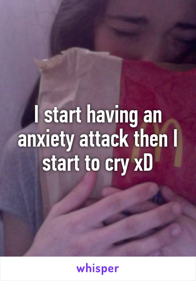 I start having an anxiety attack then I start to cry xD