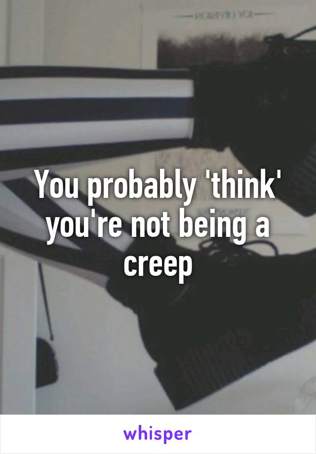 You probably 'think' you're not being a creep